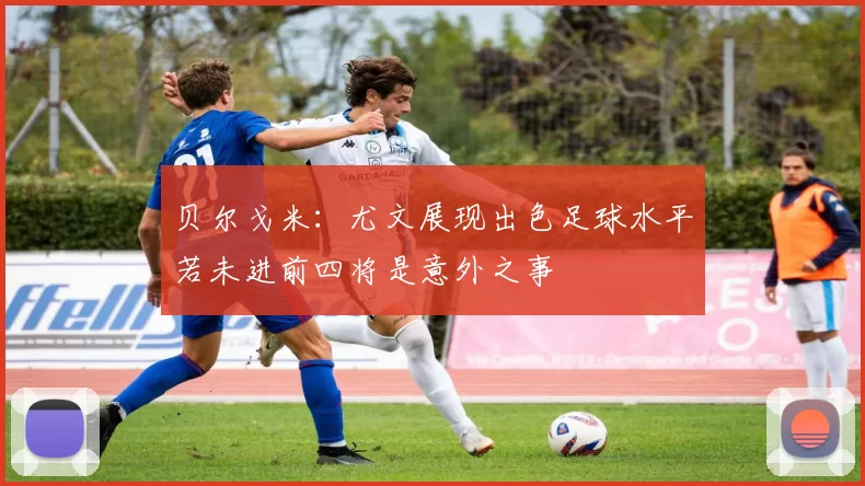 贝尔戈米：尤文展现出色足球水平若未进前四将是意外之事
