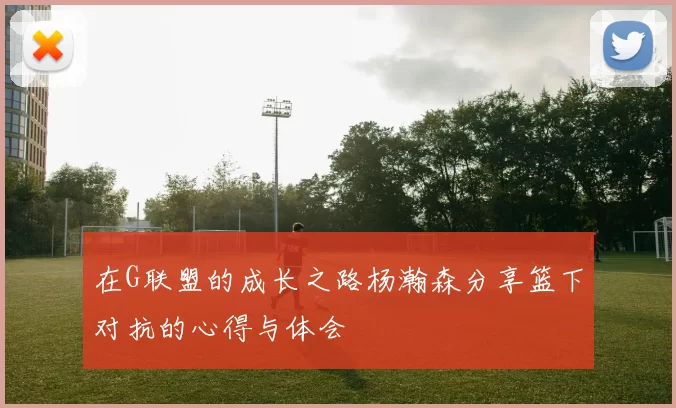 在G联盟的成长之路杨瀚森分享篮下对抗的心得与体会