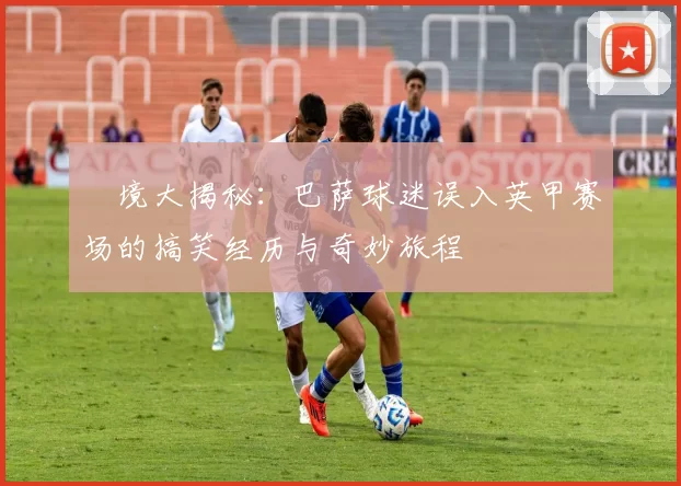 囧境大揭秘：巴萨球迷误入英甲赛场的搞笑经历与奇妙旅程
