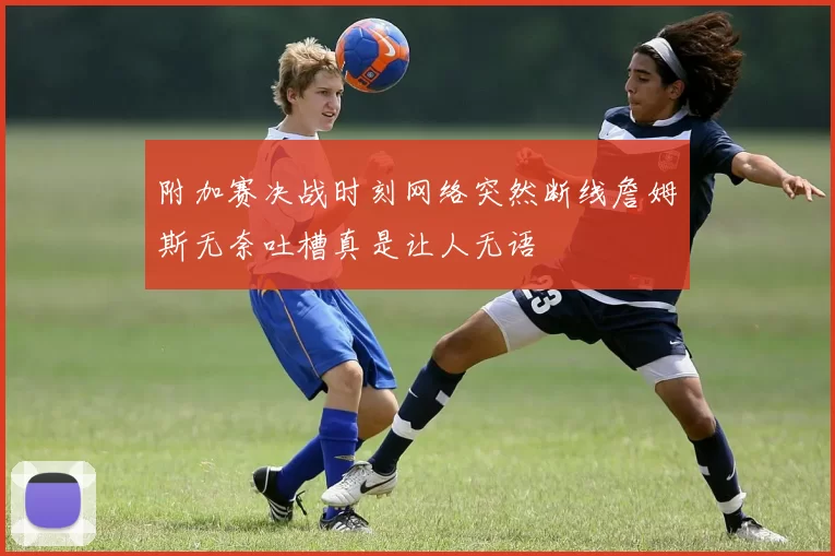 附加赛决战时刻网络突然断线詹姆斯无奈吐槽真是让人无语
