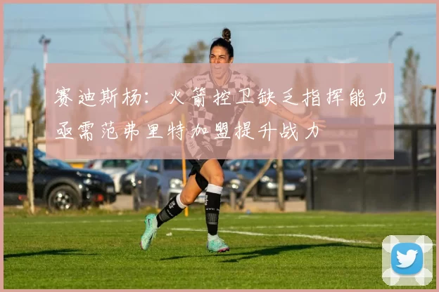 赛迪斯杨：火箭控卫缺乏指挥能力亟需范弗里特加盟提升战力