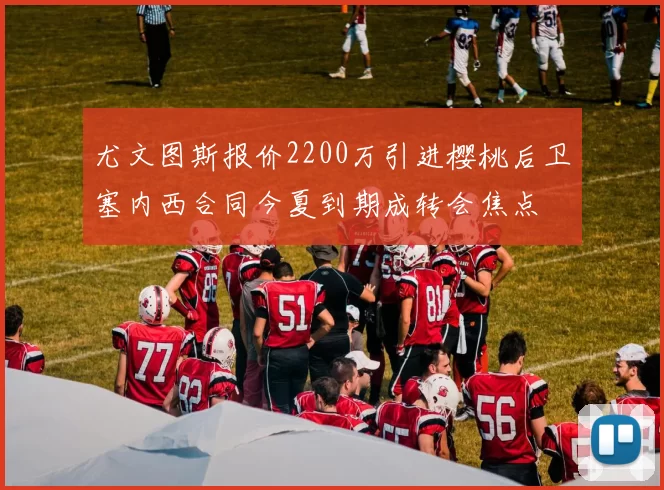 尤文图斯报价2200万引进樱桃后卫塞内西合同今夏到期成转会焦点