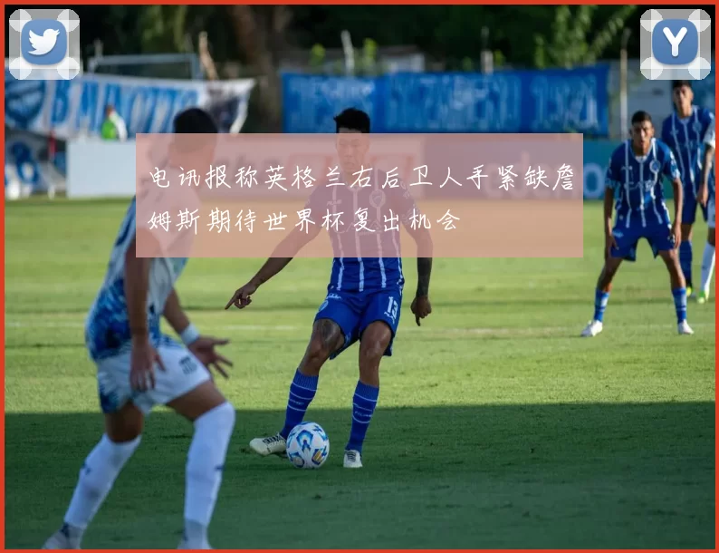 电讯报称英格兰右后卫人手紧缺詹姆斯期待世界杯复出机会