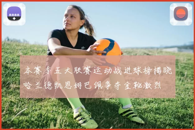 本赛季五大联赛运动战进球榜揭晓哈兰德凯恩姆巴佩争夺金靴激烈