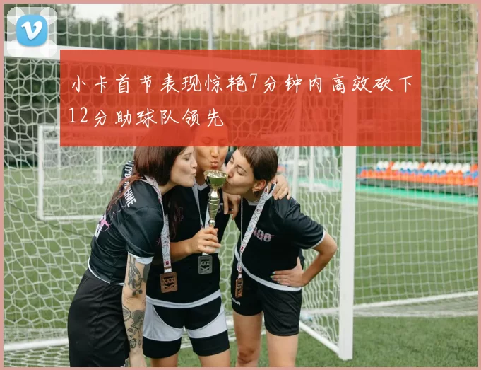 小卡首节表现惊艳7分钟内高效砍下12分助球队领先