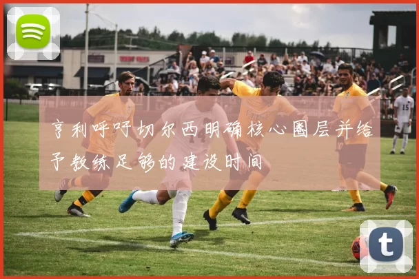 亨利呼吁切尔西明确核心圈层并给予教练足够的建设时间