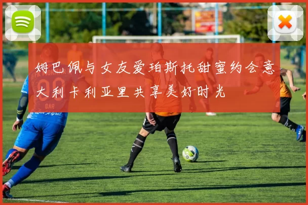 姆巴佩与女友爱珀斯托甜蜜约会意大利卡利亚里共享美好时光