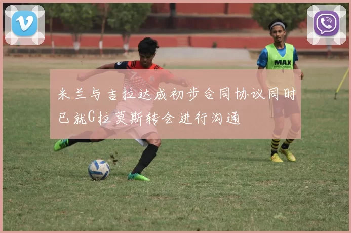 米兰与吉拉达成初步合同协议同时已就G拉莫斯转会进行沟通