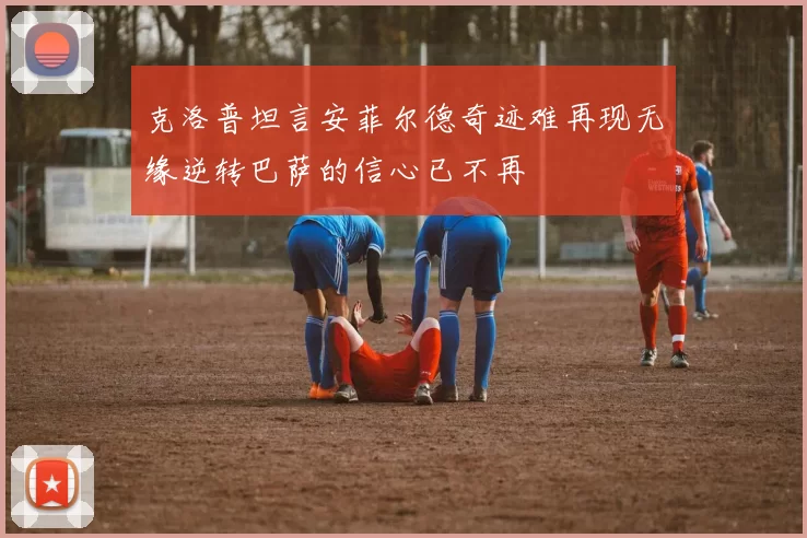 克洛普坦言安菲尔德奇迹难再现无缘逆转巴萨的信心已不再