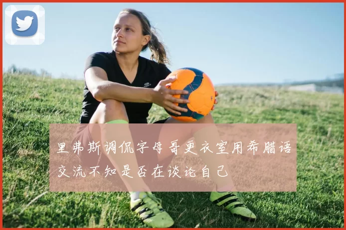 里弗斯调侃字母哥更衣室用希腊语交流不知是否在谈论自己