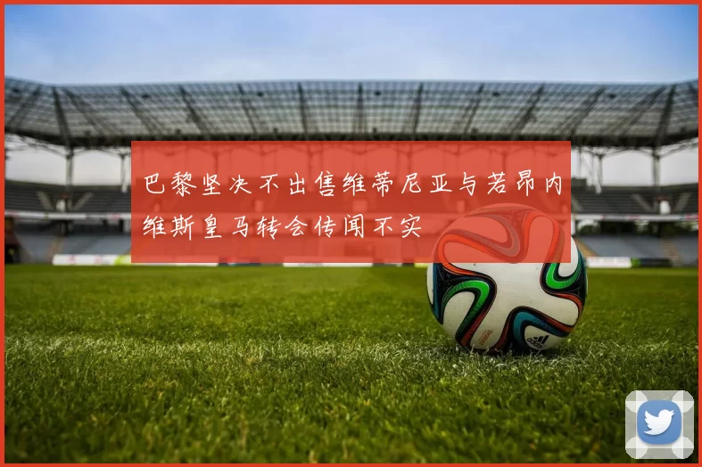 巴黎坚决不出售维蒂尼亚与若昂内维斯皇马转会传闻不实