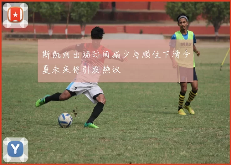 斯凯利出场时间减少与顺位下滑今夏未来将引发热议