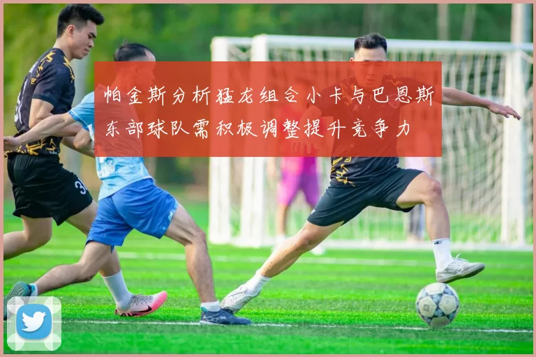 帕金斯分析猛龙组合小卡与巴恩斯东部球队需积极调整提升竞争力