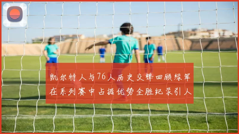 凯尔特人与76人历史交锋回顾绿军在系列赛中占据优势全胜纪录引人关注