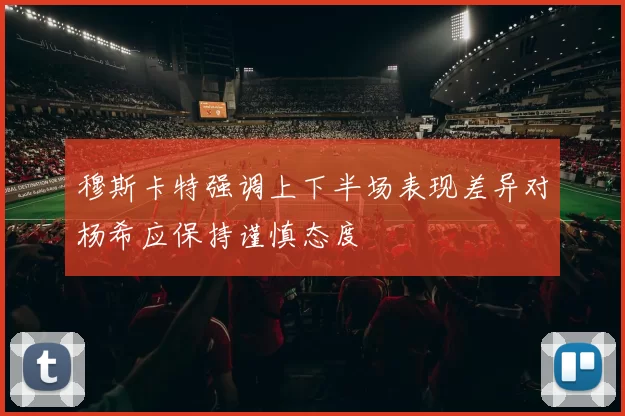 穆斯卡特强调上下半场表现差异对杨希应保持谨慎态度