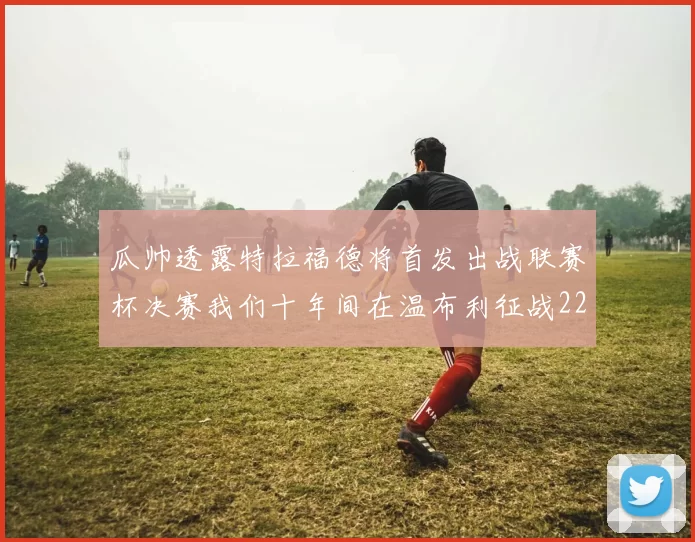 瓜帅透露特拉福德将首发出战联赛杯决赛我们十年间在温布利征战22次