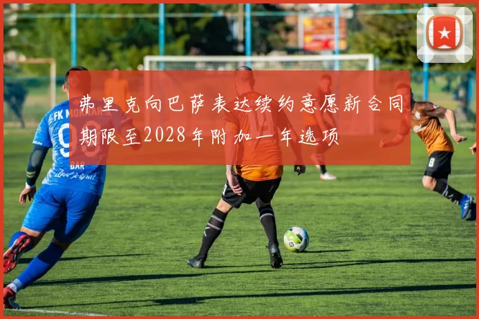 弗里克向巴萨表达续约意愿新合同期限至2028年附加一年选项