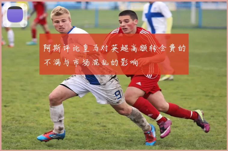 阿斯评论皇马对英超高额转会费的不满与市场混乱的影响