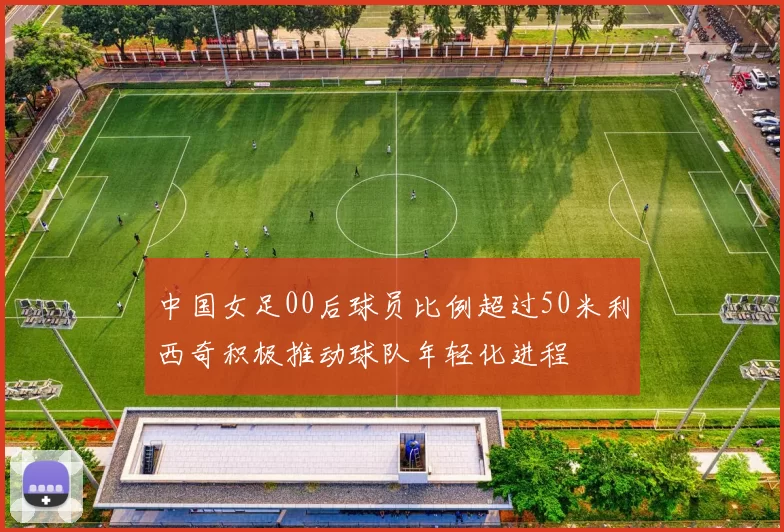 中国女足00后球员比例超过50米利西奇积极推动球队年轻化进程