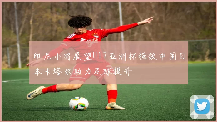 印尼小将展望U17亚洲杯强敌中国日本卡塔尔助力足球提升